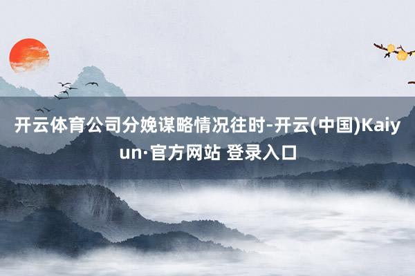 开云体育公司分娩谋略情况往时-开云(中国)Kaiyun·官方网站 登录入口