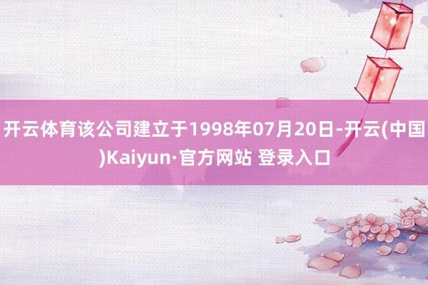 开云体育该公司建立于1998年07月20日-开云(中国)Kaiyun·官方网站 登录入口