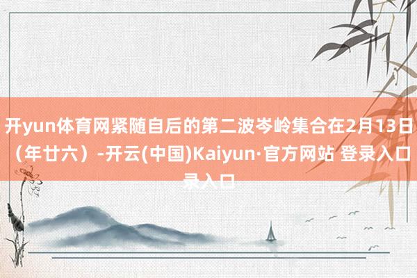 开yun体育网紧随自后的第二波岑岭集合在2月13日（年廿六）-开云(中国)Kaiyun·官方网站 登录入口
