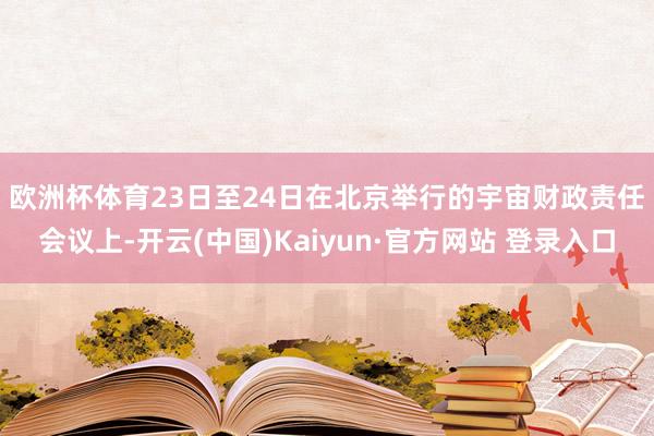 欧洲杯体育　　23日至24日在北京举行的宇宙财政责任会议上-开云(中国)Kaiyun·官方网站 登录入口