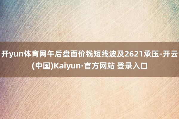 开yun体育网午后盘面价钱短线波及2621承压-开云(中国)Kaiyun·官方网站 登录入口