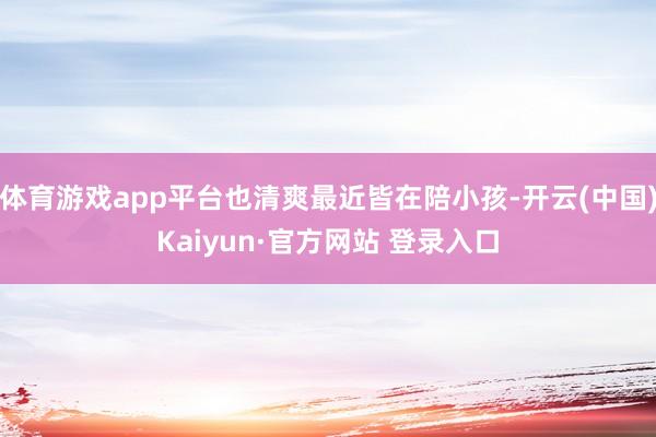体育游戏app平台也清爽最近皆在陪小孩-开云(中国)Kaiyun·官方网站 登录入口