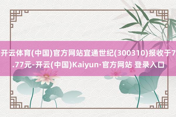 开云体育(中国)官方网站宜通世纪(300310)报收于7.77元-开云(中国)Kaiyun·官方网站 登录入口