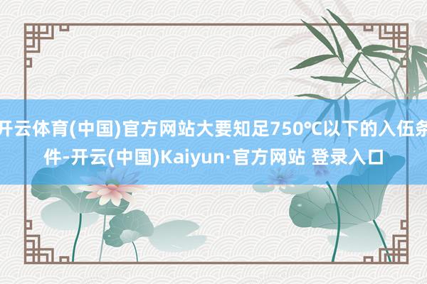 开云体育(中国)官方网站大要知足750℃以下的入伍条件-开云(中国)Kaiyun·官方网站 登录入口