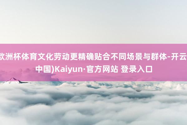 欧洲杯体育文化劳动更精确贴合不同场景与群体-开云(中国)Kaiyun·官方网站 登录入口