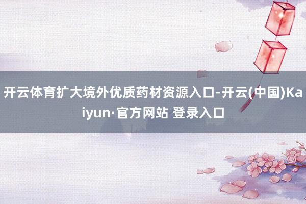 开云体育扩大境外优质药材资源入口-开云(中国)Kaiyun·官方网站 登录入口