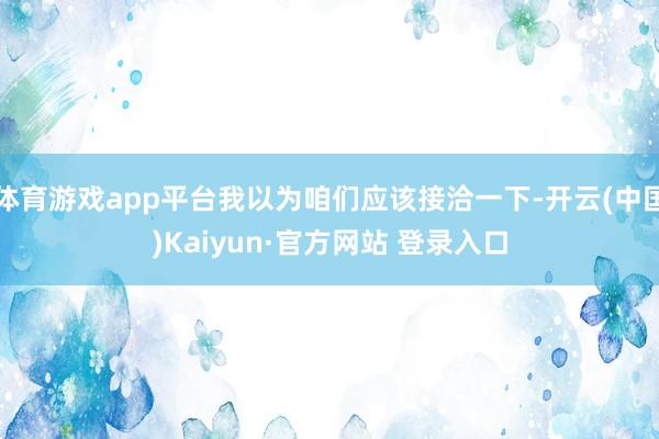 体育游戏app平台我以为咱们应该接洽一下-开云(中国)Kaiyun·官方网站 登录入口