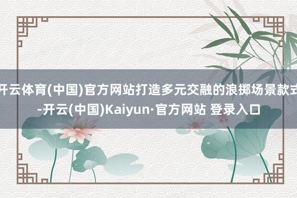 开云体育(中国)官方网站打造多元交融的浪掷场景款式-开云(中国)Kaiyun·官方网站 登录入口