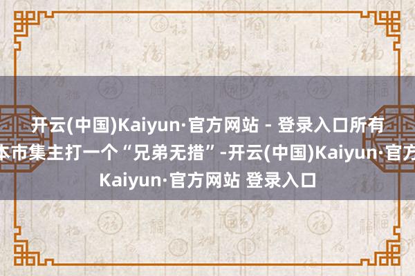 开云(中国)Kaiyun·官方网站 - 登录入口所有这个词韩国老本市集主打一个“兄弟无措”-开云(中国)Kaiyun·官方网站 登录入口