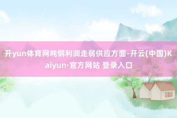 开yun体育网吨钢利润走弱 供应方面-开云(中国)Kaiyun·官方网站 登录入口