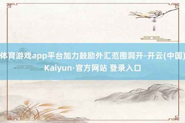 体育游戏app平台加力鼓励外汇范围洞开-开云(中国)Kaiyun·官方网站 登录入口
