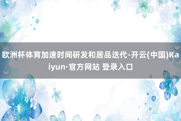 欧洲杯体育加速时间研发和居品迭代-开云(中国)Kaiyun·官方网站 登录入口
