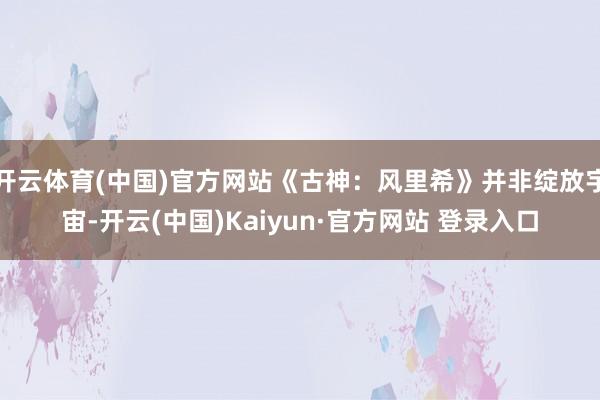 开云体育(中国)官方网站《古神：风里希》并非绽放宇宙-开云(中国)Kaiyun·官方网站 登录入口