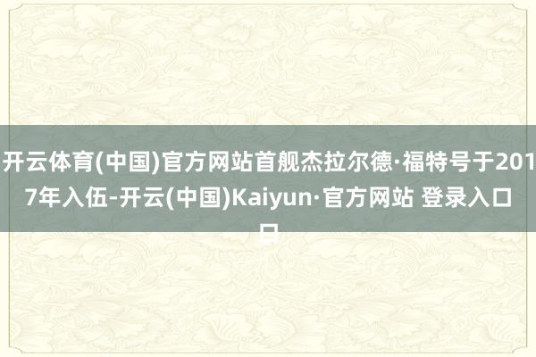 开云体育(中国)官方网站首舰杰拉尔德·福特号于2017年入伍-开云(中国)Kaiyun·官方网站 登录入口