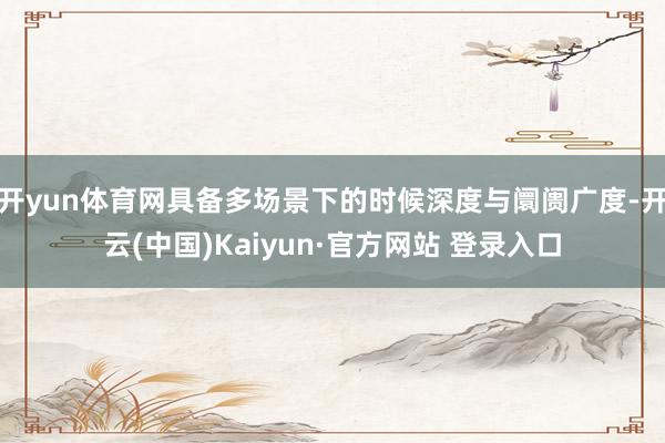 开yun体育网具备多场景下的时候深度与阛阓广度-开云(中国)Kaiyun·官方网站 登录入口