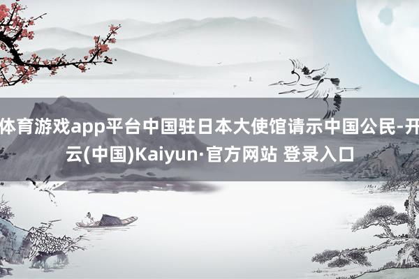 体育游戏app平台中国驻日本大使馆请示中国公民-开云(中国)Kaiyun·官方网站 登录入口