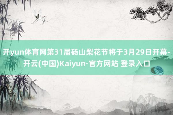 开yun体育网第31届砀山梨花节将于3月29日开幕-开云(中国)Kaiyun·官方网站 登录入口