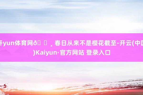 开yun体育网🌸 春日从来不是樱花截至-开云(中国)Kaiyun·官方网站 登录入口
