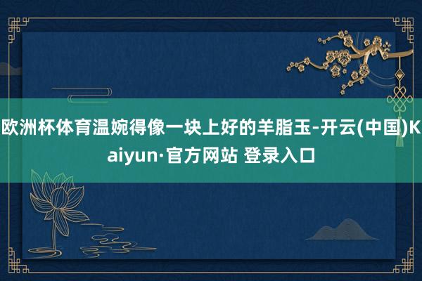 欧洲杯体育温婉得像一块上好的羊脂玉-开云(中国)Kaiyun·官方网站 登录入口