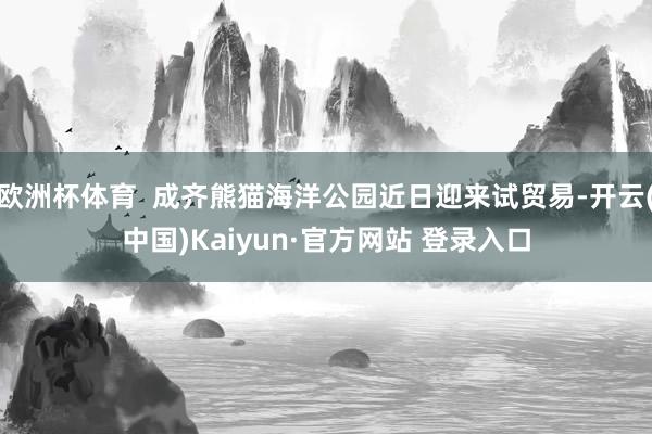 欧洲杯体育  成齐熊猫海洋公园近日迎来试贸易-开云(中国)Kaiyun·官方网站 登录入口