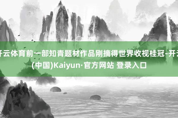 开云体育前一部知青题材作品刚摘得世界收视桂冠-开云(中国)Kaiyun·官方网站 登录入口