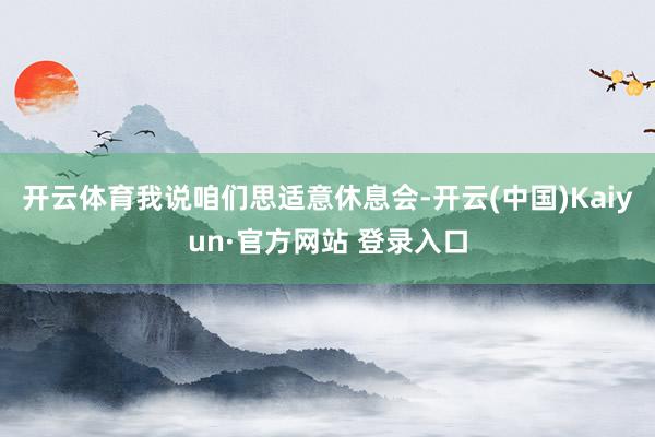 开云体育我说咱们思适意休息会-开云(中国)Kaiyun·官方网站 登录入口
