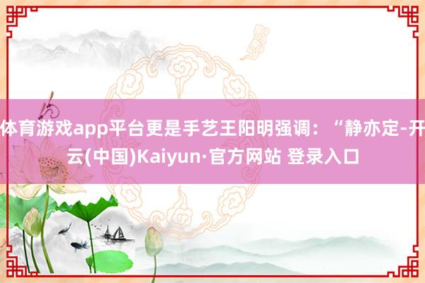 体育游戏app平台更是手艺王阳明强调:“静亦定-开云(中国)Kaiyun·官方网站 登录入口