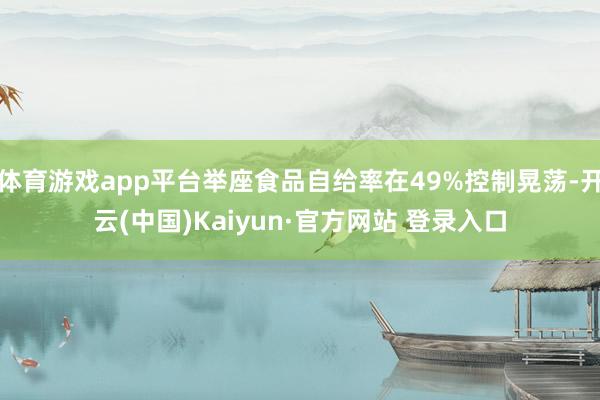体育游戏app平台举座食品自给率在49%控制晃荡-开云(中国)Kaiyun·官方网站 登录入口