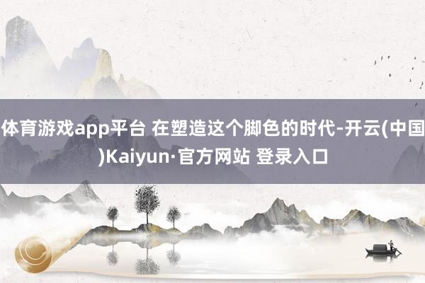 体育游戏app平台 在塑造这个脚色的时代-开云(中国)Kaiyun·官方网站 登录入口