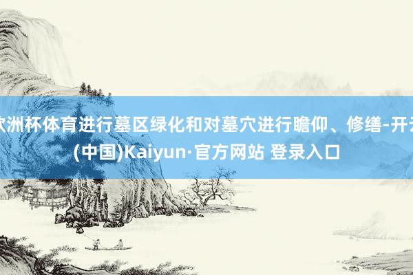 欧洲杯体育进行墓区绿化和对墓穴进行瞻仰、修缮-开云(中国)Kaiyun·官方网站 登录入口