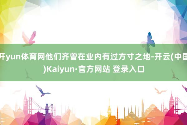 开yun体育网他们齐曾在业内有过方寸之地-开云(中国)Kaiyun·官方网站 登录入口