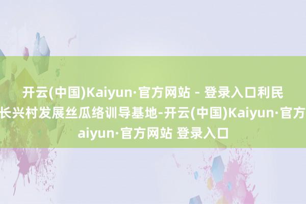 开云(中国)Kaiyun·官方网站 - 登录入口利民村、三宝村、长兴村发展丝瓜络训导基地-开云(中国)Kaiyun·官方网站 登录入口