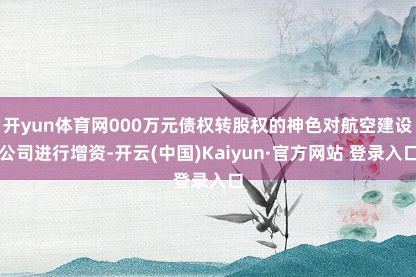 开yun体育网000万元债权转股权的神色对航空建设公司进行增资-开云(中国)Kaiyun·官方网站 登录入口