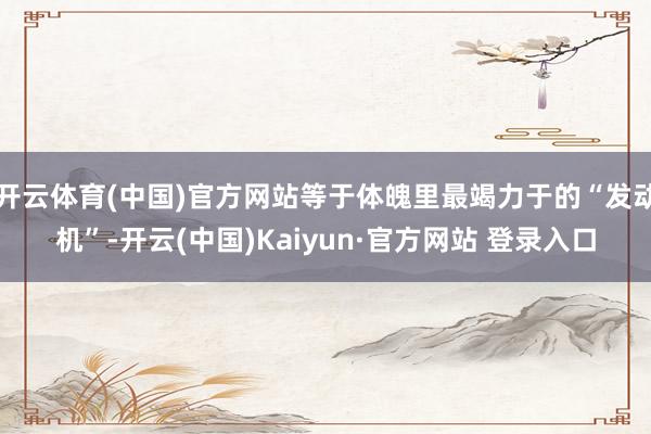 开云体育(中国)官方网站等于体魄里最竭力于的“发动机”-开云(中国)Kaiyun·官方网站 登录入口