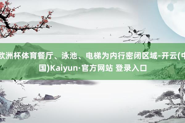 欧洲杯体育餐厅、泳池、电梯为内行密闭区域-开云(中国)Kaiyun·官方网站 登录入口