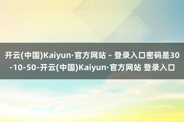 开云(中国)Kaiyun·官方网站 - 登录入口密码是30-10-50-开云(中国)Kaiyun·官方网站 登录入口
