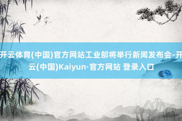 开云体育(中国)官方网站工业部将举行新闻发布会-开云(中国)Kaiyun·官方网站 登录入口