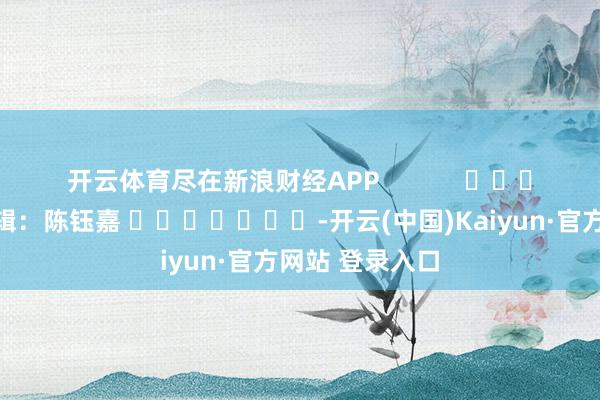 开云体育尽在新浪财经APP            						包袱剪辑：陈钰嘉 							-开云(中国)Kaiyun·官方网站 登录入口