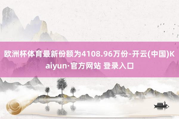 欧洲杯体育最新份额为4108.96万份-开云(中国)Kaiyun·官方网站 登录入口