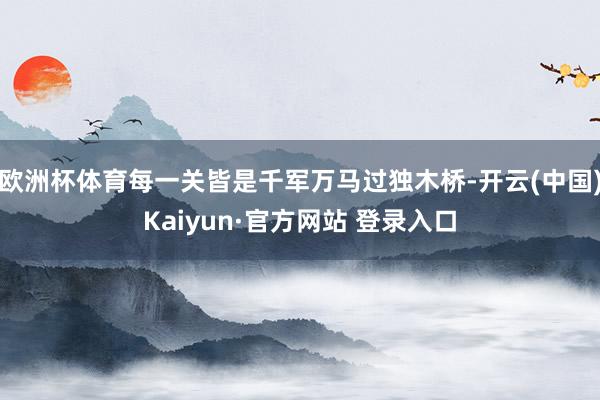 欧洲杯体育每一关皆是千军万马过独木桥-开云(中国)Kaiyun·官方网站 登录入口