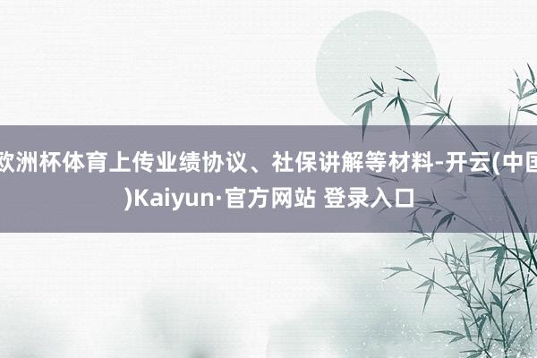 欧洲杯体育上传业绩协议、社保讲解等材料-开云(中国)Kaiyun·官方网站 登录入口