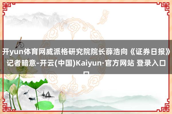开yun体育网　　威派格研究院院长薛浩向《证券日报》记者暗意-开云(中国)Kaiyun·官方网站 登录入口