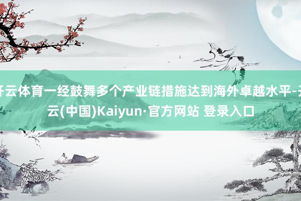 开云体育一经鼓舞多个产业链措施达到海外卓越水平-开云(中国)Kaiyun·官方网站 登录入口