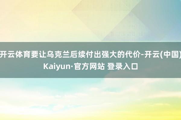 开云体育要让乌克兰后续付出强大的代价-开云(中国)Kaiyun·官方网站 登录入口