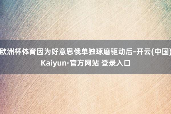 欧洲杯体育因为好意思俄单独琢磨驱动后-开云(中国)Kaiyun·官方网站 登录入口