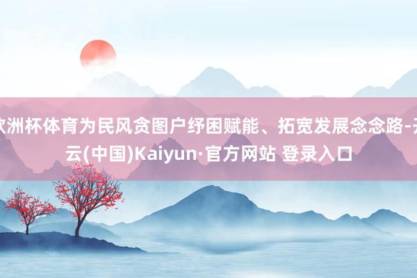 欧洲杯体育为民风贪图户纾困赋能、拓宽发展念念路-开云(中国)Kaiyun·官方网站 登录入口