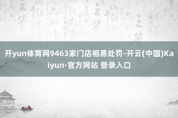 开yun体育网9463家门店相易处罚-开云(中国)Kaiyun·官方网站 登录入口