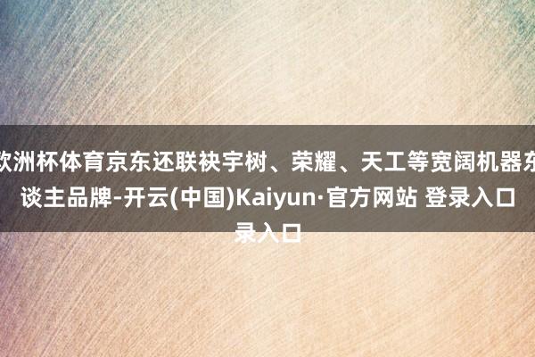 欧洲杯体育京东还联袂宇树、荣耀、天工等宽阔机器东谈主品牌-开云(中国)Kaiyun·官方网站 登录入口
