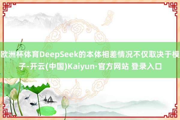 欧洲杯体育DeepSeek的本体相差情况不仅取决于模子-开云(中国)Kaiyun·官方网站 登录入口