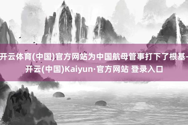 开云体育(中国)官方网站为中国航母管事打下了根基-开云(中国)Kaiyun·官方网站 登录入口